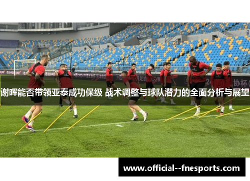 谢晖能否带领亚泰成功保级 战术调整与球队潜力的全面分析与展望
