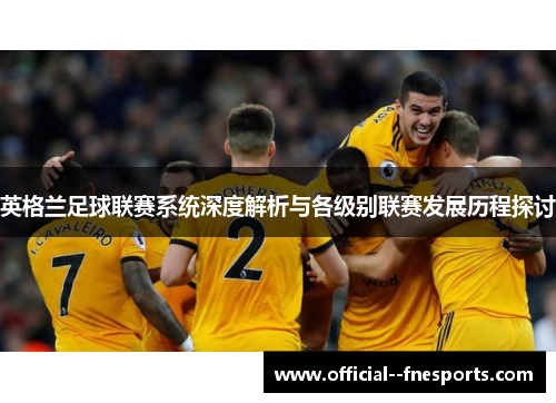 英格兰足球联赛系统深度解析与各级别联赛发展历程探讨 英格兰足球联赛系统深度解析与各级别联赛发展历程探讨