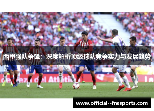 西甲强队争锋:深度解析顶级球队竞争实力与发展趋势 西甲强队争锋:深度解析顶级球队竞争实力与发展趋势