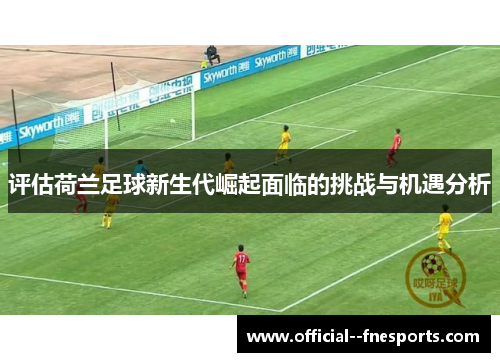 评估荷兰足球新生代崛起面临的挑战与机遇分析