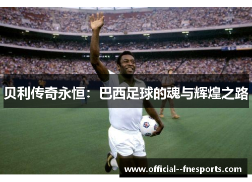 贝利传奇永恒:巴西足球的魂与辉煌之路 贝利传奇永恒:巴西足球的魂与辉煌之路