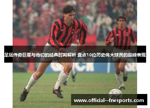 足坛传奇巨星与他们的经典时刻解析 盘点10位历史伟大球员的巅峰表现