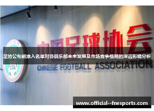 足协公布新准入名单对各俱乐部未来发展及市场竞争格局的深远影响分析 足协公布新准入名单对各俱乐部未来发展及市场竞争格局的深远影响分析