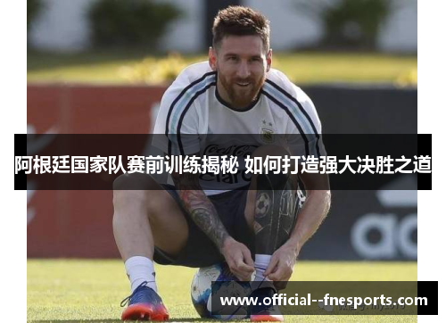 阿根廷国家队赛前训练揭秘 如何打造强大决胜之道