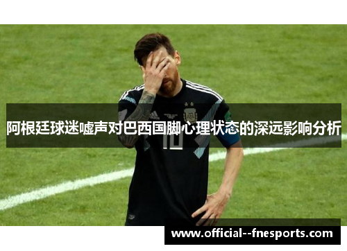 阿根廷球迷嘘声对巴西国脚心理状态的深远影响分析