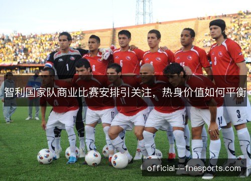 智利国家队商业比赛安排引关注，热身价值如何平衡